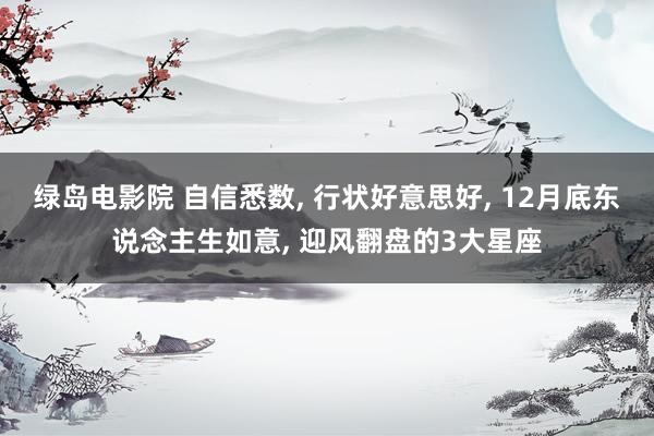 绿岛电影院 自信悉数， 行状好意思好， 12月底东说念主生如意， 迎风翻盘的3大星座