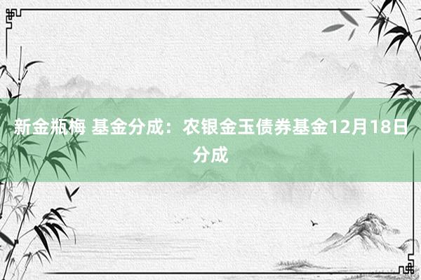 新金瓶梅 基金分成：农银金玉债券基金12月18日分成
