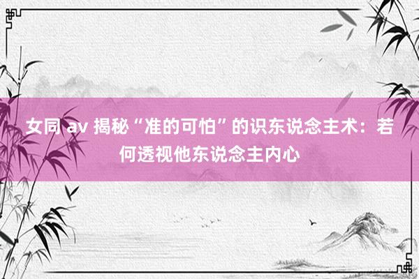 女同 av 揭秘“准的可怕”的识东说念主术：若何透视他东说念主内心