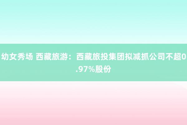 幼女秀场 西藏旅游：西藏旅投集团拟减抓公司不超0.97%股份
