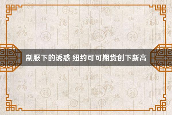 制服下的诱惑 纽约可可期货创下新高