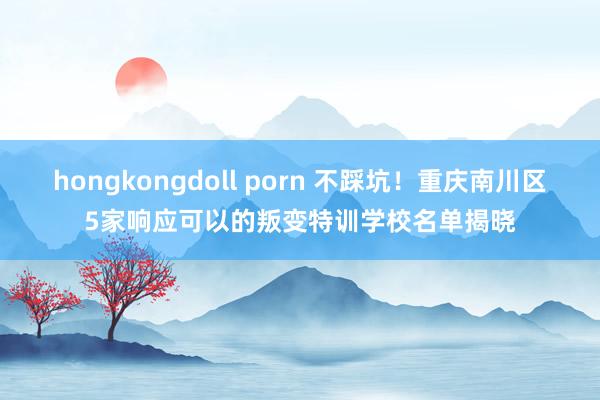 hongkongdoll porn 不踩坑！重庆南川区5家响应可以的叛变特训学校名单揭晓