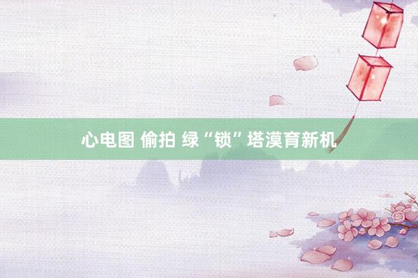 心电图 偷拍 绿“锁”塔漠育新机