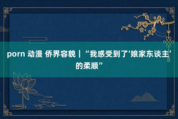 porn 动漫 侨界容貌｜“我感受到了‘娘家东谈主’的柔顺”