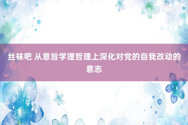 丝袜吧 从意旨学理哲理上深化对党的自我改动的意志