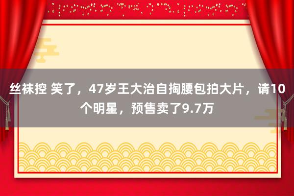 丝袜控 笑了，47岁王大治自掏腰包拍大片，请10个明星，预售卖了9.7万