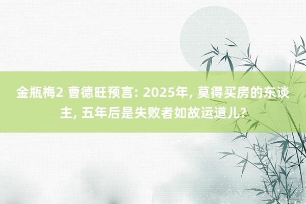 金瓶梅2 曹德旺预言: 2025年， 莫得买房的东谈主， 五年后是失败者如故运道儿?