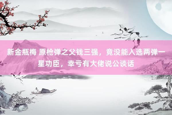新金瓶梅 原枪弹之父钱三强，竟没能入选两弹一星功臣，幸亏有大佬说公谈话