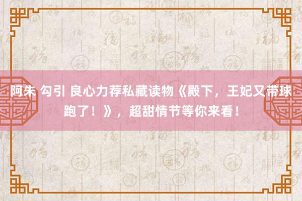 阿朱 勾引 良心力荐私藏读物《殿下，王妃又带球跑了！》，超甜情节等你来看！