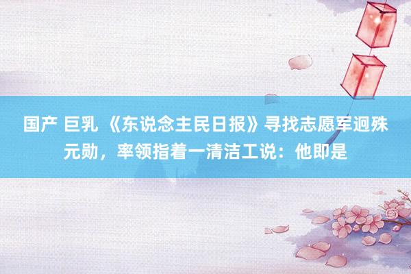 国产 巨乳 《东说念主民日报》寻找志愿军迥殊元勋，率领指着一清洁工说：他即是