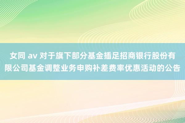 女同 av 对于旗下部分基金插足招商银行股份有限公司基金调整业务申购补差费率优惠活动的公告