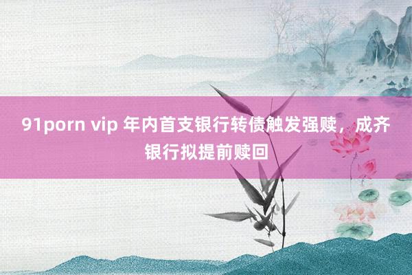 91porn vip 年内首支银行转债触发强赎，成齐银行拟提前赎回