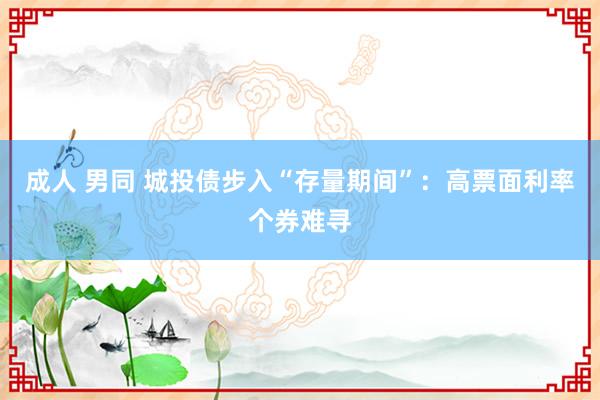 成人 男同 城投债步入“存量期间”：高票面利率个券难寻