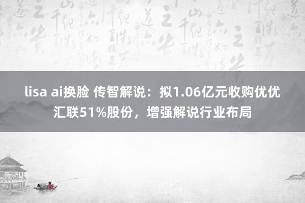 lisa ai换脸 传智解说：拟1.06亿元收购优优汇联51%股份，增强解说行业布局