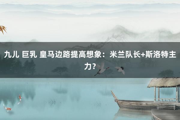 九儿 巨乳 皇马边路提高想象:米兰队长+斯洛特主力?