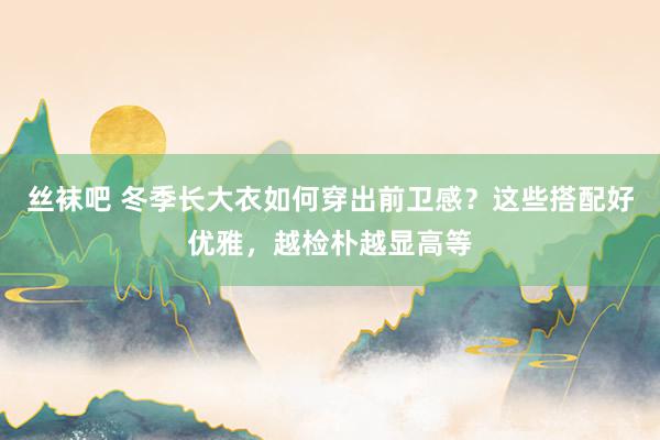 丝袜吧 冬季长大衣如何穿出前卫感？这些搭配好优雅，越检朴越显高等