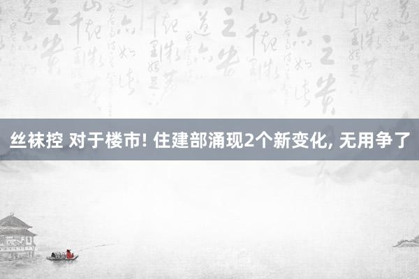 丝袜控 对于楼市! 住建部涌现2个新变化， 无用争了