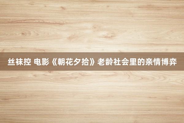 丝袜控 电影《朝花夕拾》老龄社会里的亲情博弈