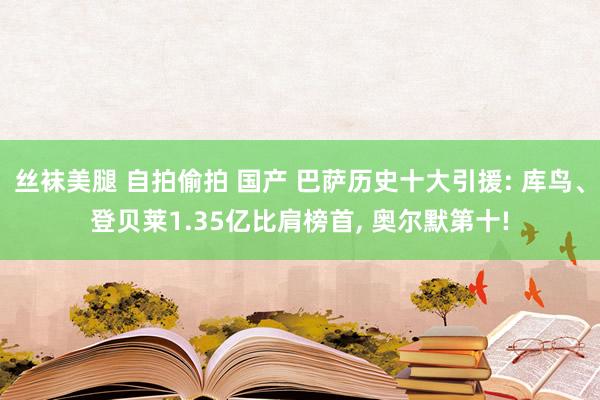 丝袜美腿 自拍偷拍 国产 巴萨历史十大引援: 库鸟、登贝莱1.35亿比肩榜首， 奥尔默第十!