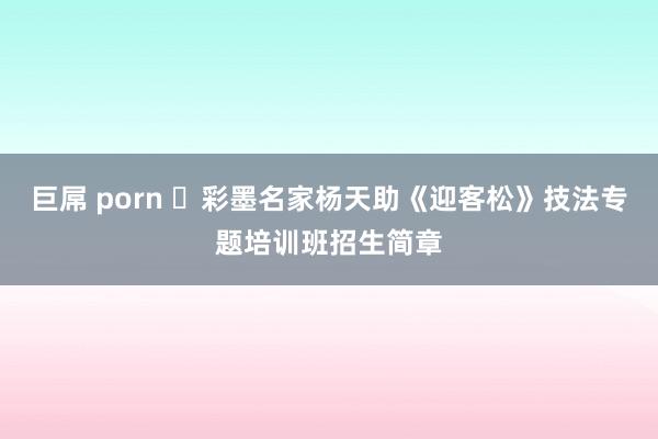 巨屌 porn ​彩墨名家杨天助《迎客松》技法专题培训班招生简章