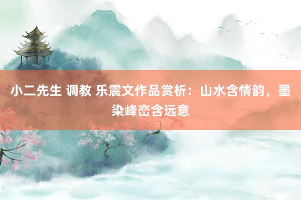 小二先生 调教 乐震文作品赏析：山水含情韵，墨染峰峦含远意