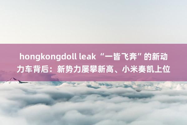 hongkongdoll leak “一皆飞奔”的新动力车背后：新势力屡攀新高、小米奏凯上位