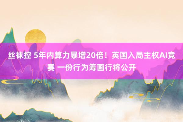 丝袜控 5年内算力暴增20倍！英国入局主权AI竞赛 一份行为筹画行将公开