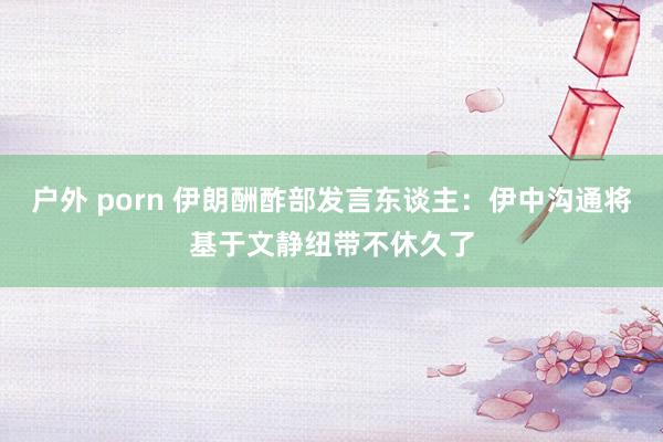 户外 porn 伊朗酬酢部发言东谈主：伊中沟通将基于文静纽带不休久了
