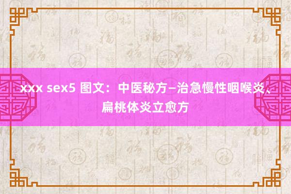 xxx sex5 图文：中医秘方—治急慢性咽喉炎、扁桃体炎立愈方
