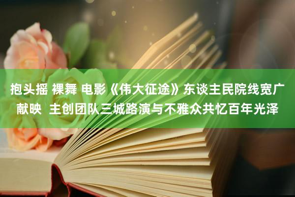 抱头摇 裸舞 电影《伟大征途》东谈主民院线宽广献映  主创团队三城路演与不雅众共忆百年光泽
