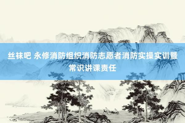 丝袜吧 永修消防组织消防志愿者消防实操实训暨常识讲课责任