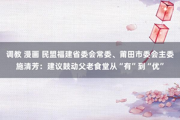 调教 漫画 民盟福建省委会常委、莆田市委会主委施清芳：建议鼓动父老食堂从“有”到“优”