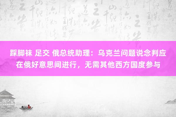 踩脚袜 足交 俄总统助理：乌克兰问题说念判应在俄好意思间进行，无需其他西方国度参与