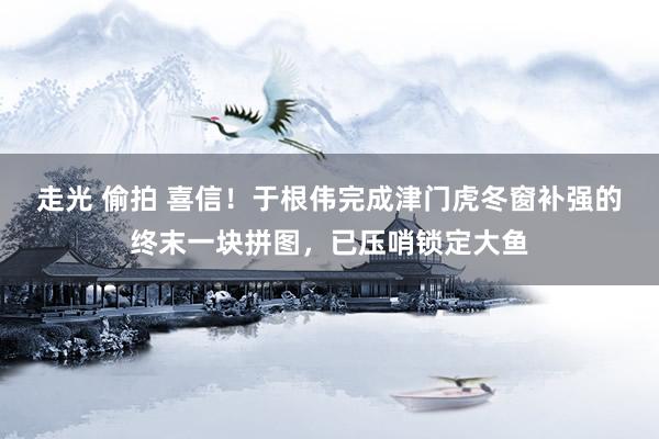 走光 偷拍 喜信！于根伟完成津门虎冬窗补强的终末一块拼图，已压哨锁定大鱼