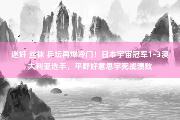 迷奸 丝袜 乒坛再爆冷门！日本宇宙冠军1-3澳大利亚选手，平野好意思宇死战溃败