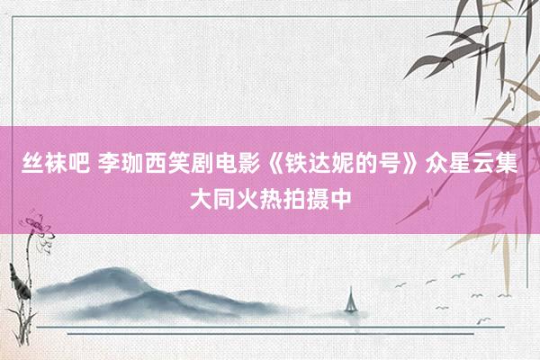 丝袜吧 李珈西笑剧电影《铁达妮的号》众星云集大同火热拍摄中