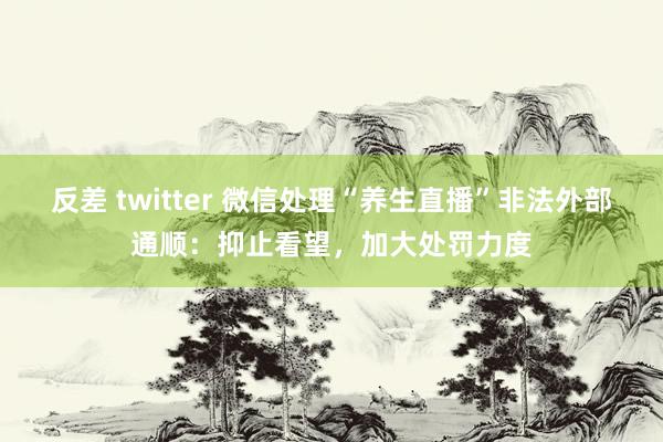 反差 twitter 微信处理“养生直播”非法外部通顺：抑止看望，加大处罚力度