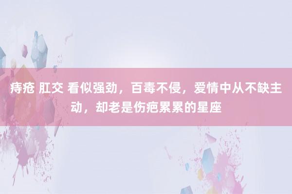 痔疮 肛交 看似强劲，百毒不侵，爱情中从不缺主动，却老是伤疤累累的星座