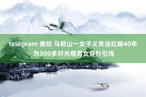 telegram 偷拍 马鞍山一女子义务当红娘40年 为300多对光棍男女穿针引线