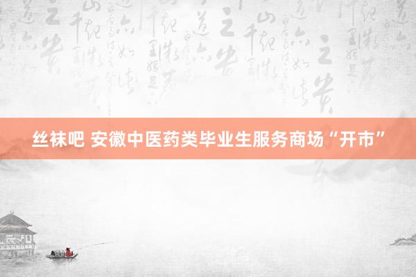 丝袜吧 安徽中医药类毕业生服务商场“开市”