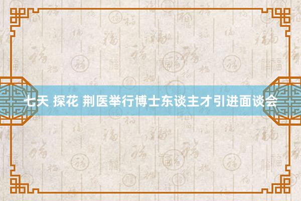 七天 探花 荆医举行博士东谈主才引进面谈会