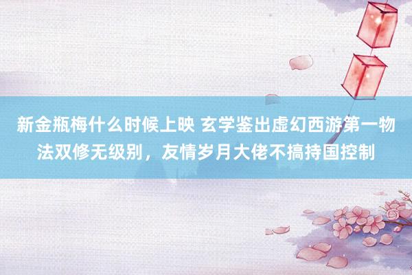 新金瓶梅什么时候上映 玄学鉴出虚幻西游第一物法双修无级别，友情岁月大佬不搞持国控制