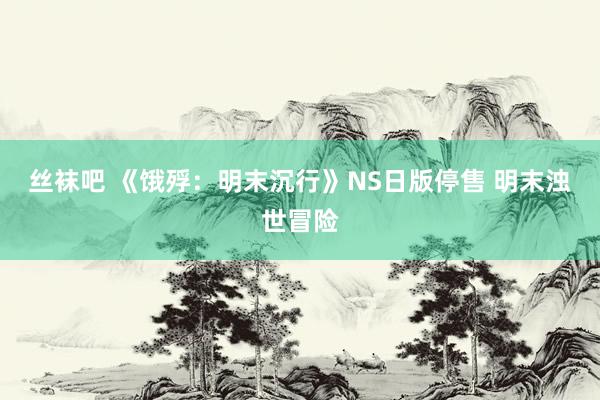 丝袜吧 《饿殍：明末沉行》NS日版停售 明末浊世冒险