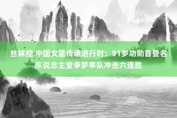 丝袜控 中国女篮传承进行时：91岁功勋首登名东说念主堂李梦率队冲击六连胜