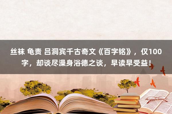丝袜 龟责 吕洞宾千古奇文《百字铭》，仅100字，却谈尽澡身浴德之谈，早读早受益！
