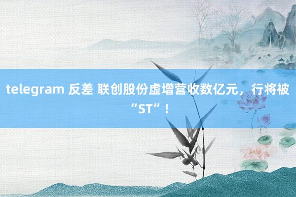 telegram 反差 联创股份虚增营收数亿元，行将被“ST”！