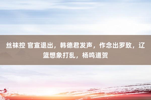 丝袜控 官宣退出，韩德君发声，作念出罗致，辽篮想象打乱，杨鸣道贺