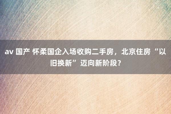 av 国产 怀柔国企入场收购二手房，北京住房 “以旧换新” 迈向新阶段？