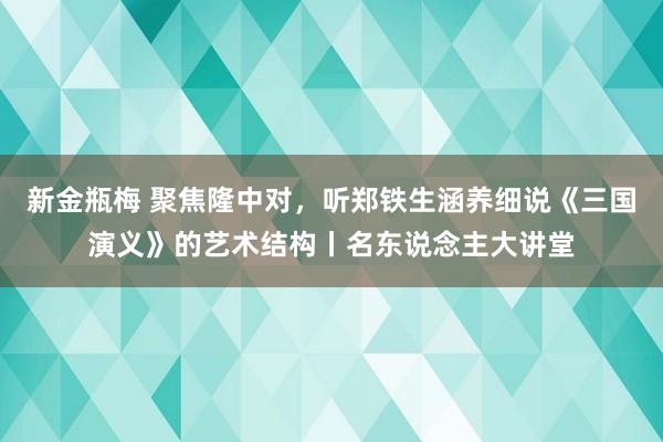 新金瓶梅 聚焦隆中对，听郑铁生涵养细说《三国演义》的艺术结构丨名东说念主大讲堂