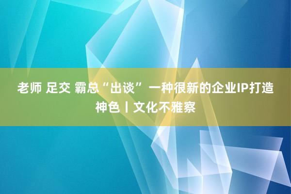 老师 足交 霸总“出谈” 一种很新的企业IP打造神色丨文化不雅察